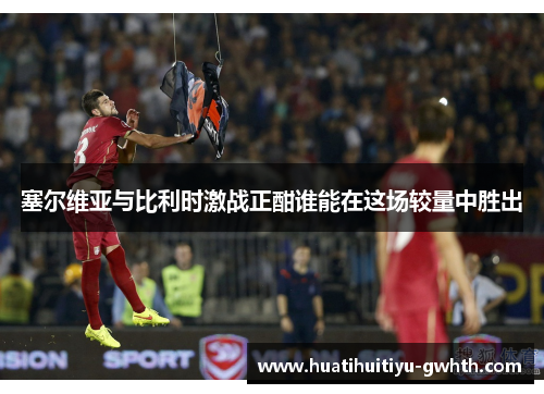 塞尔维亚与比利时激战正酣谁能在这场较量中胜出 塞尔维亚与比利时激战正酣谁能在这场较量中胜出