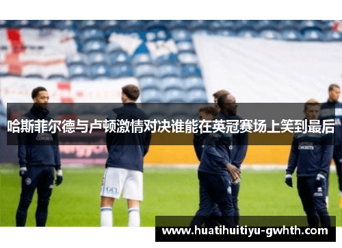 哈斯菲尔德与卢顿激情对决谁能在英冠赛场上笑到最后 哈斯菲尔德与卢顿激情对决谁能在英冠赛场上笑到最后